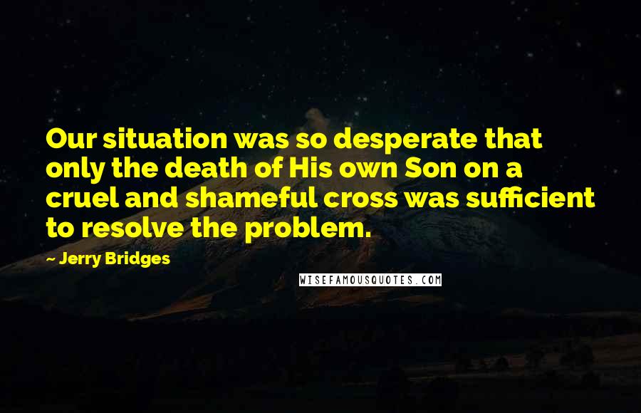 Jerry Bridges Quotes: Our situation was so desperate that only the death of His own Son on a cruel and shameful cross was sufficient to resolve the problem.