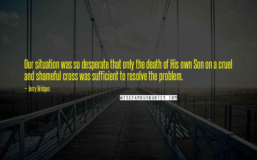 Jerry Bridges Quotes: Our situation was so desperate that only the death of His own Son on a cruel and shameful cross was sufficient to resolve the problem.