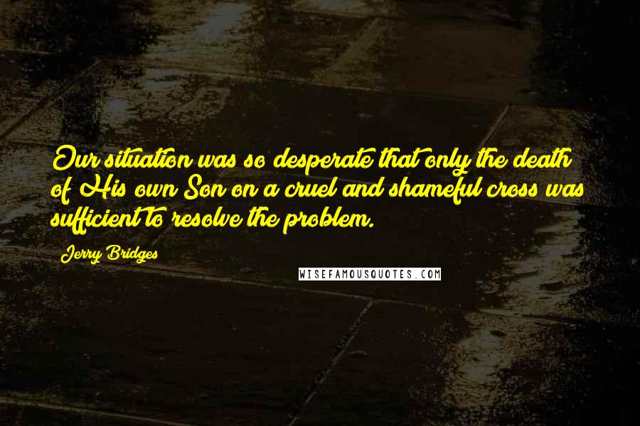 Jerry Bridges Quotes: Our situation was so desperate that only the death of His own Son on a cruel and shameful cross was sufficient to resolve the problem.