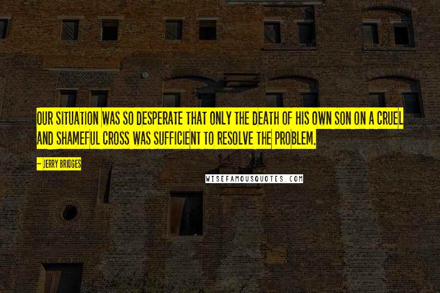 Jerry Bridges Quotes: Our situation was so desperate that only the death of His own Son on a cruel and shameful cross was sufficient to resolve the problem.