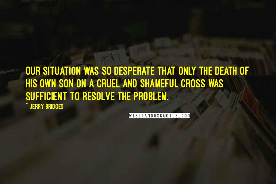Jerry Bridges Quotes: Our situation was so desperate that only the death of His own Son on a cruel and shameful cross was sufficient to resolve the problem.