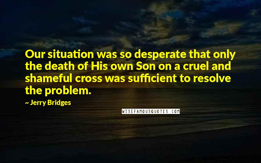 Jerry Bridges Quotes: Our situation was so desperate that only the death of His own Son on a cruel and shameful cross was sufficient to resolve the problem.