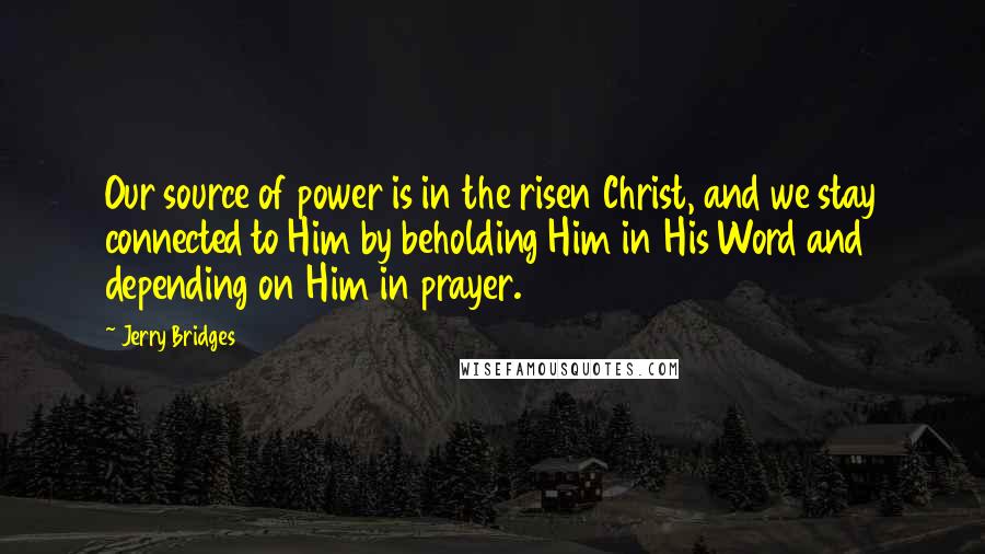 Jerry Bridges Quotes: Our source of power is in the risen Christ, and we stay connected to Him by beholding Him in His Word and depending on Him in prayer.