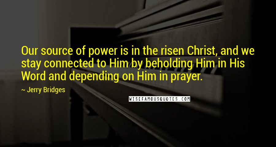 Jerry Bridges Quotes: Our source of power is in the risen Christ, and we stay connected to Him by beholding Him in His Word and depending on Him in prayer.