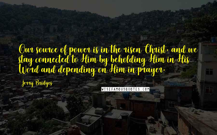 Jerry Bridges Quotes: Our source of power is in the risen Christ, and we stay connected to Him by beholding Him in His Word and depending on Him in prayer.