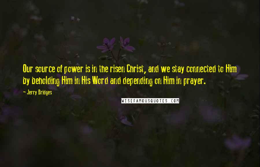 Jerry Bridges Quotes: Our source of power is in the risen Christ, and we stay connected to Him by beholding Him in His Word and depending on Him in prayer.