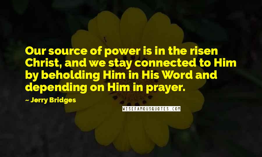 Jerry Bridges Quotes: Our source of power is in the risen Christ, and we stay connected to Him by beholding Him in His Word and depending on Him in prayer.