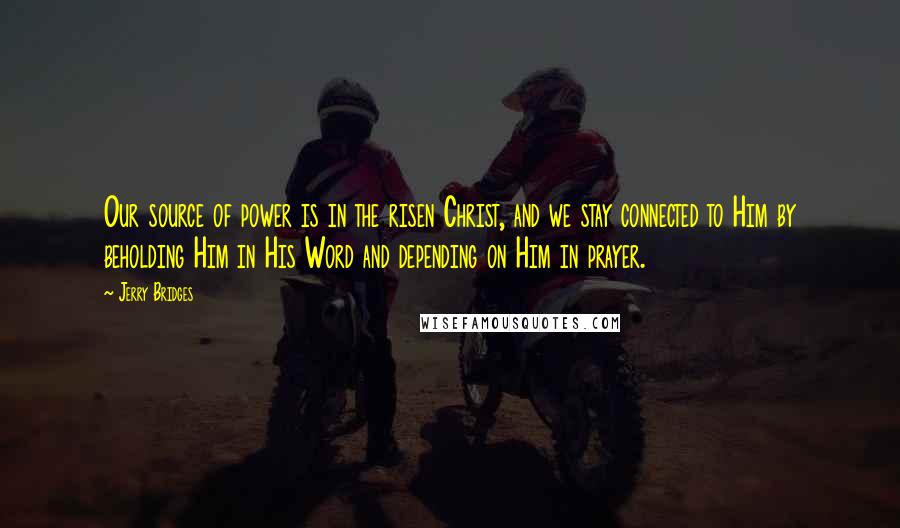 Jerry Bridges Quotes: Our source of power is in the risen Christ, and we stay connected to Him by beholding Him in His Word and depending on Him in prayer.