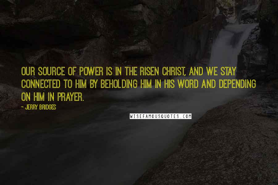 Jerry Bridges Quotes: Our source of power is in the risen Christ, and we stay connected to Him by beholding Him in His Word and depending on Him in prayer.