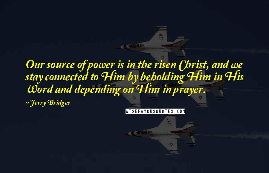 Jerry Bridges Quotes: Our source of power is in the risen Christ, and we stay connected to Him by beholding Him in His Word and depending on Him in prayer.