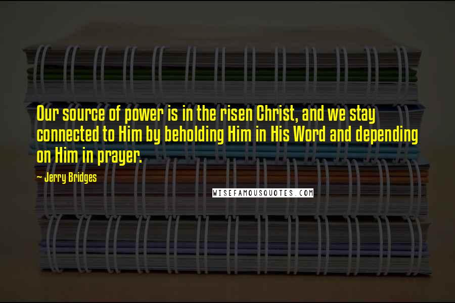 Jerry Bridges Quotes: Our source of power is in the risen Christ, and we stay connected to Him by beholding Him in His Word and depending on Him in prayer.