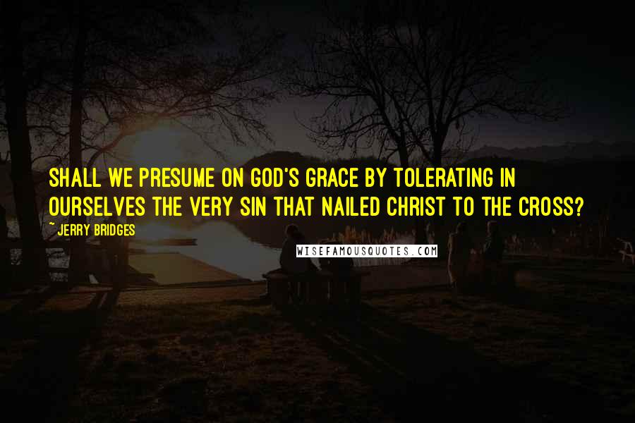 Jerry Bridges Quotes: Shall we presume on God's grace by tolerating in ourselves the very sin that nailed Christ to the cross?