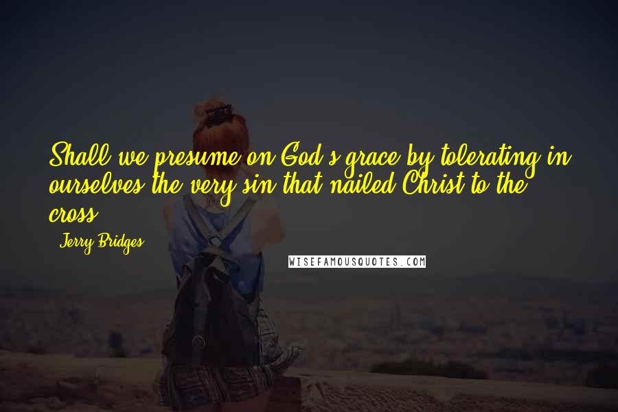 Jerry Bridges Quotes: Shall we presume on God's grace by tolerating in ourselves the very sin that nailed Christ to the cross?