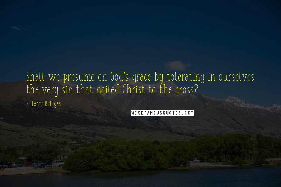 Jerry Bridges Quotes: Shall we presume on God's grace by tolerating in ourselves the very sin that nailed Christ to the cross?