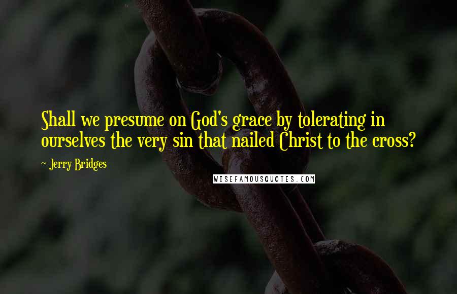 Jerry Bridges Quotes: Shall we presume on God's grace by tolerating in ourselves the very sin that nailed Christ to the cross?