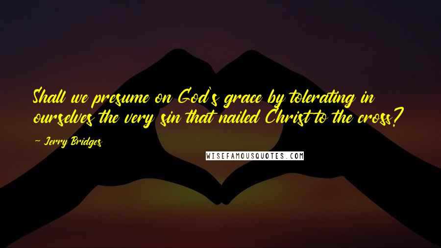 Jerry Bridges Quotes: Shall we presume on God's grace by tolerating in ourselves the very sin that nailed Christ to the cross?