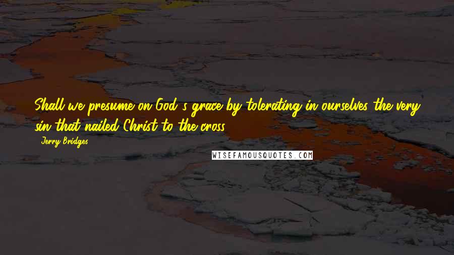 Jerry Bridges Quotes: Shall we presume on God's grace by tolerating in ourselves the very sin that nailed Christ to the cross?