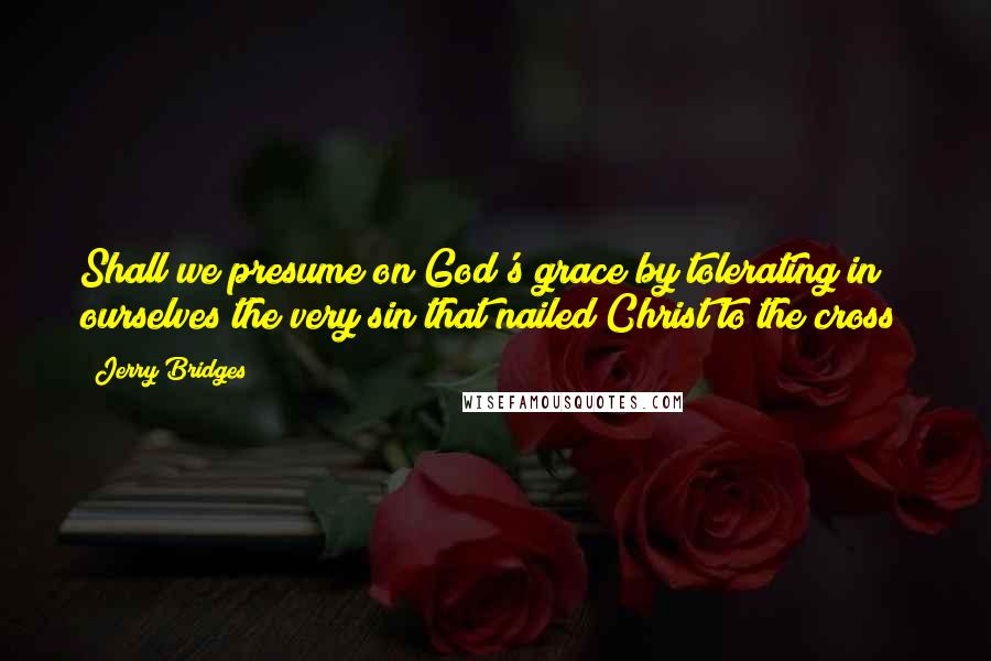 Jerry Bridges Quotes: Shall we presume on God's grace by tolerating in ourselves the very sin that nailed Christ to the cross?