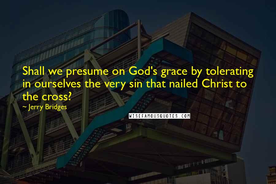 Jerry Bridges Quotes: Shall we presume on God's grace by tolerating in ourselves the very sin that nailed Christ to the cross?