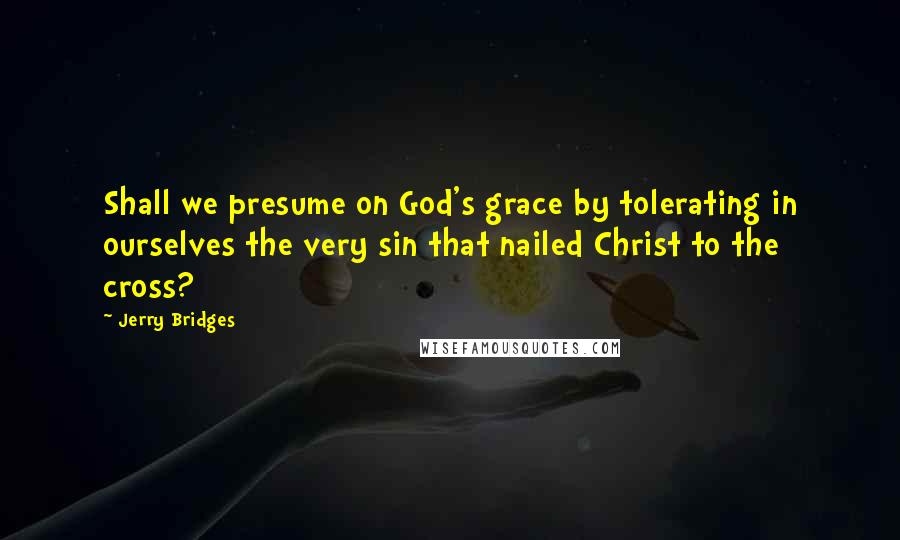 Jerry Bridges Quotes: Shall we presume on God's grace by tolerating in ourselves the very sin that nailed Christ to the cross?