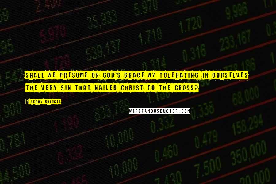 Jerry Bridges Quotes: Shall we presume on God's grace by tolerating in ourselves the very sin that nailed Christ to the cross?