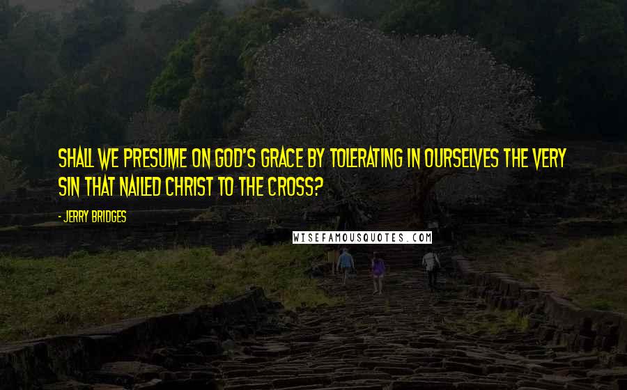 Jerry Bridges Quotes: Shall we presume on God's grace by tolerating in ourselves the very sin that nailed Christ to the cross?