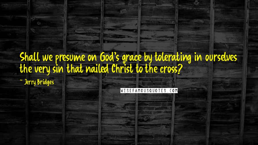 Jerry Bridges Quotes: Shall we presume on God's grace by tolerating in ourselves the very sin that nailed Christ to the cross?