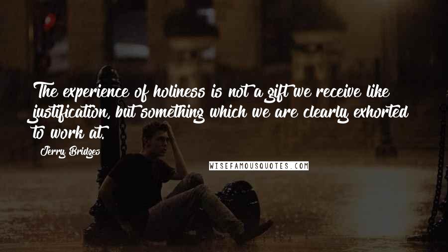 Jerry Bridges Quotes: The experience of holiness is not a gift we receive like justification, but something which we are clearly exhorted to work at.