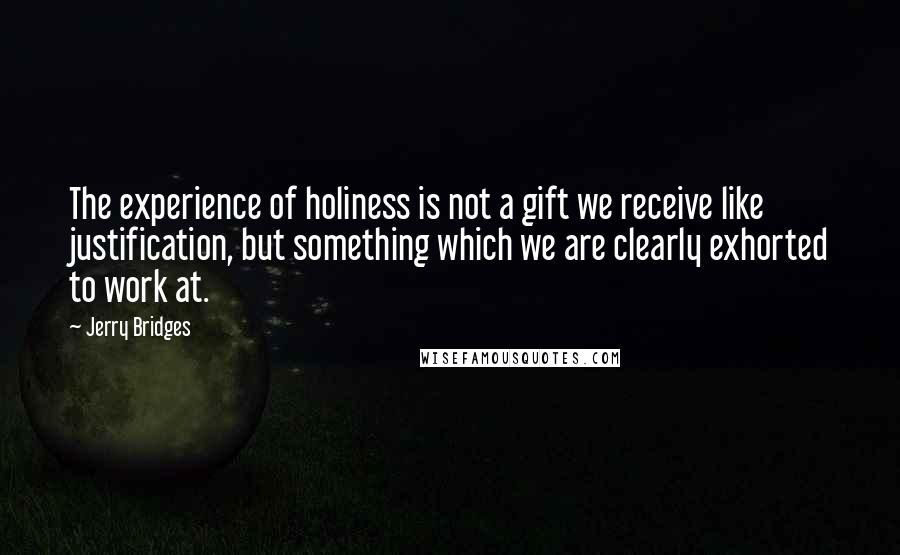 Jerry Bridges Quotes: The experience of holiness is not a gift we receive like justification, but something which we are clearly exhorted to work at.