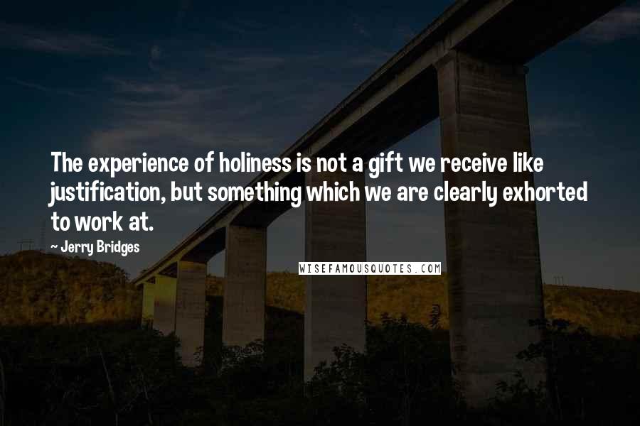 Jerry Bridges Quotes: The experience of holiness is not a gift we receive like justification, but something which we are clearly exhorted to work at.