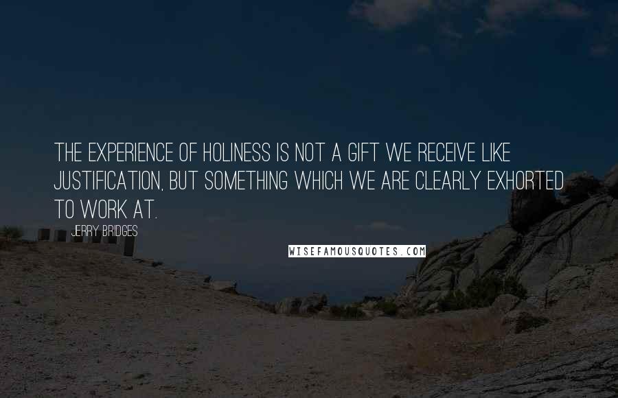 Jerry Bridges Quotes: The experience of holiness is not a gift we receive like justification, but something which we are clearly exhorted to work at.