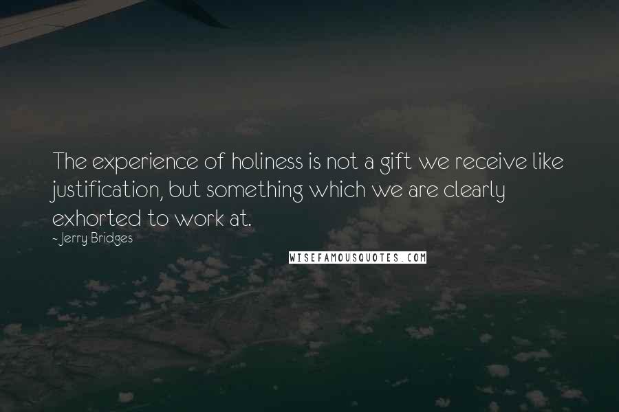 Jerry Bridges Quotes: The experience of holiness is not a gift we receive like justification, but something which we are clearly exhorted to work at.