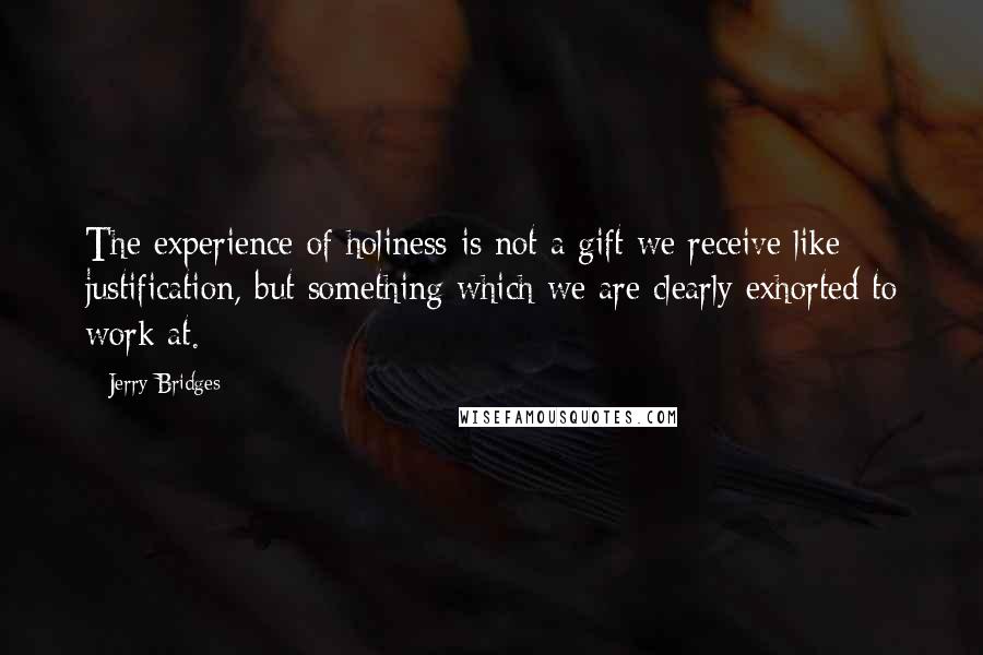 Jerry Bridges Quotes: The experience of holiness is not a gift we receive like justification, but something which we are clearly exhorted to work at.