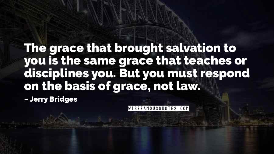 Jerry Bridges Quotes: The grace that brought salvation to you is the same grace that teaches or disciplines you. But you must respond on the basis of grace, not law.
