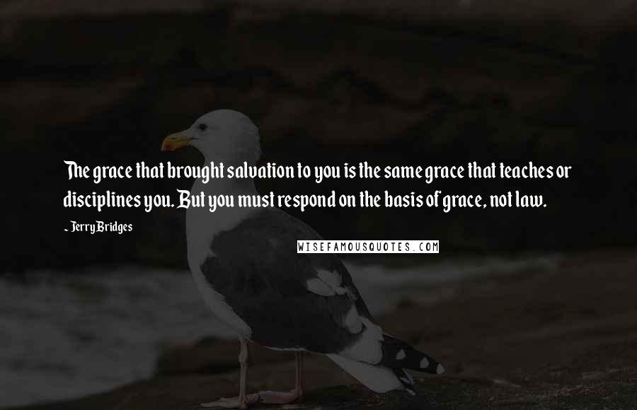 Jerry Bridges Quotes: The grace that brought salvation to you is the same grace that teaches or disciplines you. But you must respond on the basis of grace, not law.