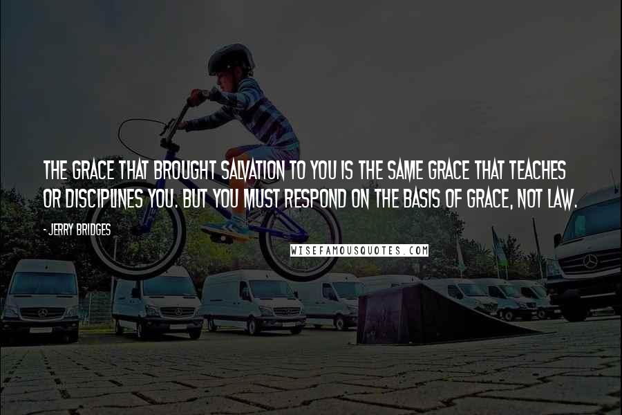 Jerry Bridges Quotes: The grace that brought salvation to you is the same grace that teaches or disciplines you. But you must respond on the basis of grace, not law.