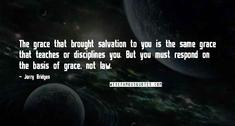 Jerry Bridges Quotes: The grace that brought salvation to you is the same grace that teaches or disciplines you. But you must respond on the basis of grace, not law.