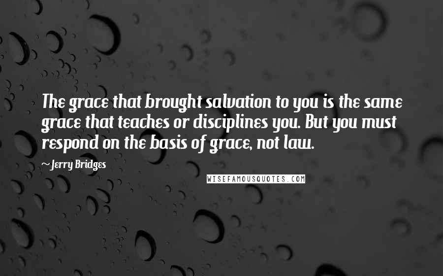 Jerry Bridges Quotes: The grace that brought salvation to you is the same grace that teaches or disciplines you. But you must respond on the basis of grace, not law.