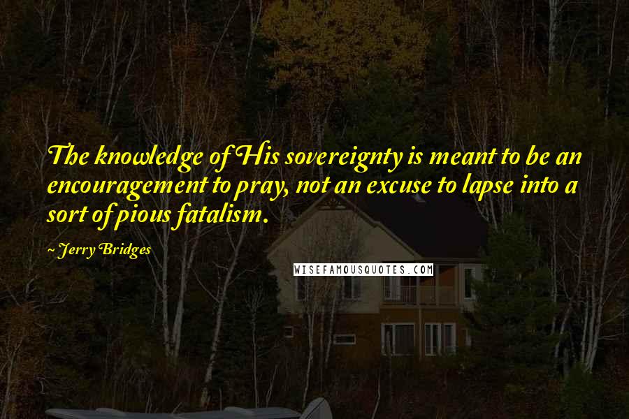 Jerry Bridges Quotes: The knowledge of His sovereignty is meant to be an encouragement to pray, not an excuse to lapse into a sort of pious fatalism.