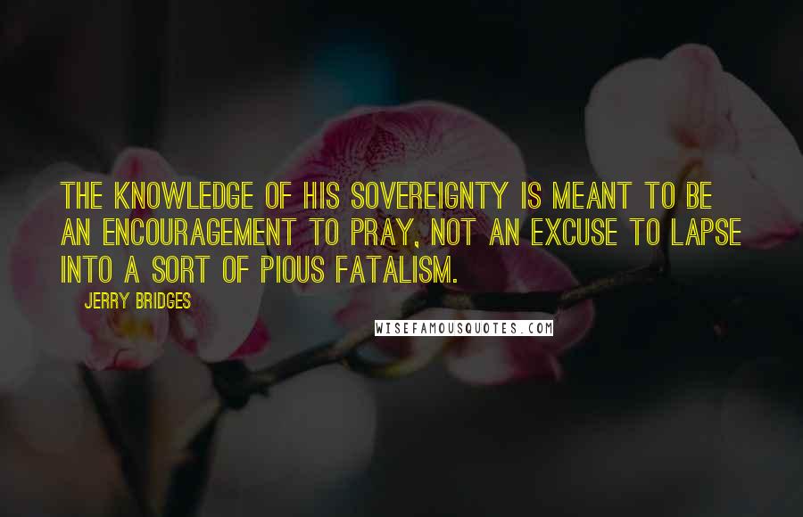 Jerry Bridges Quotes: The knowledge of His sovereignty is meant to be an encouragement to pray, not an excuse to lapse into a sort of pious fatalism.