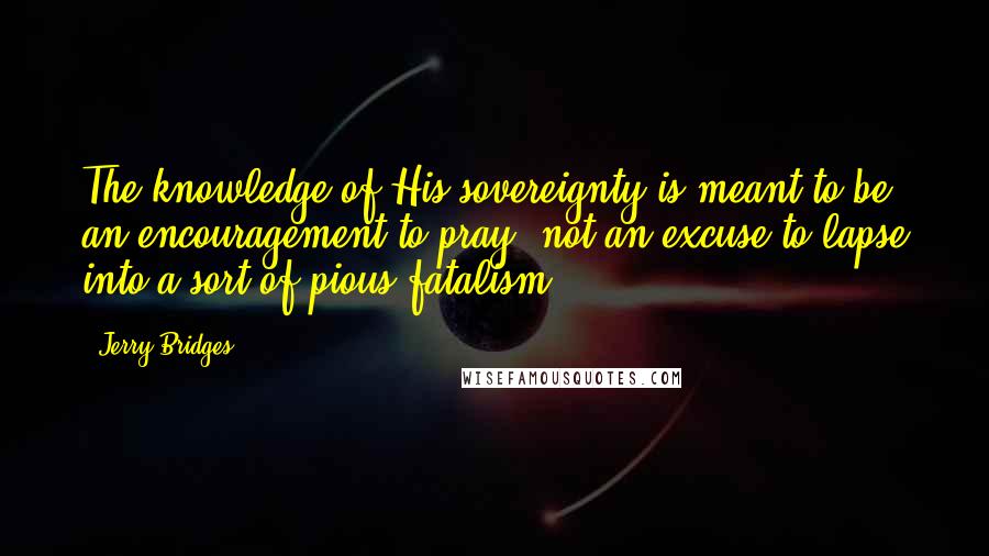 Jerry Bridges Quotes: The knowledge of His sovereignty is meant to be an encouragement to pray, not an excuse to lapse into a sort of pious fatalism.