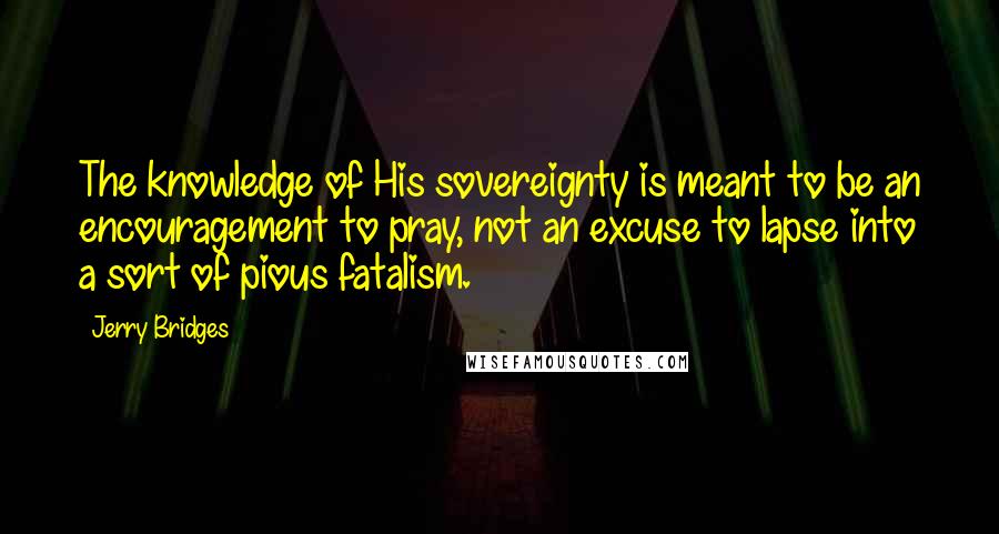 Jerry Bridges Quotes: The knowledge of His sovereignty is meant to be an encouragement to pray, not an excuse to lapse into a sort of pious fatalism.