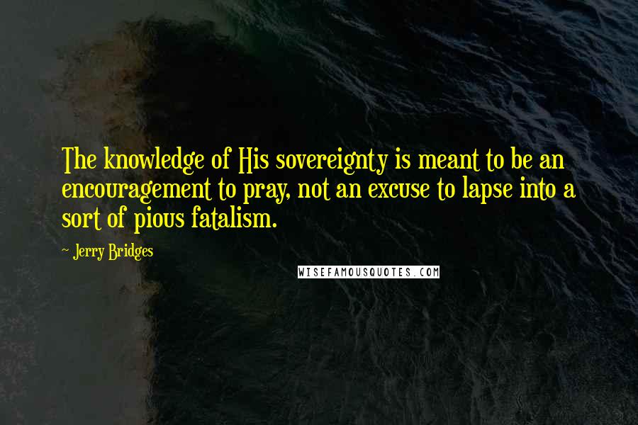 Jerry Bridges Quotes: The knowledge of His sovereignty is meant to be an encouragement to pray, not an excuse to lapse into a sort of pious fatalism.