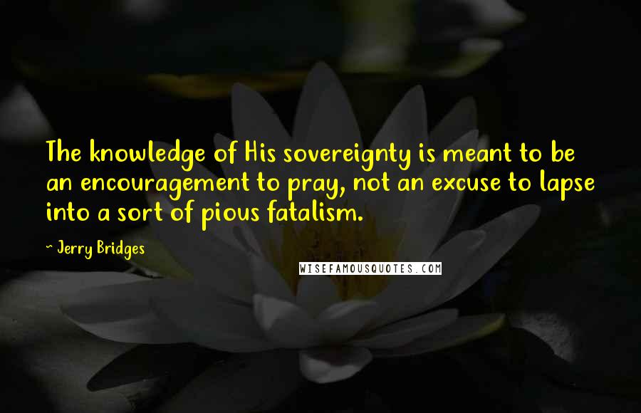 Jerry Bridges Quotes: The knowledge of His sovereignty is meant to be an encouragement to pray, not an excuse to lapse into a sort of pious fatalism.