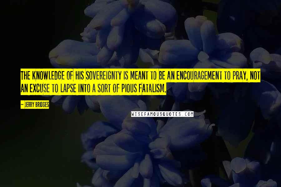 Jerry Bridges Quotes: The knowledge of His sovereignty is meant to be an encouragement to pray, not an excuse to lapse into a sort of pious fatalism.