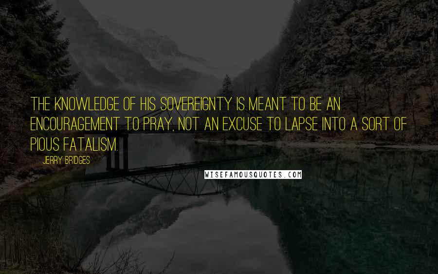 Jerry Bridges Quotes: The knowledge of His sovereignty is meant to be an encouragement to pray, not an excuse to lapse into a sort of pious fatalism.