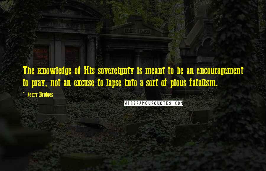 Jerry Bridges Quotes: The knowledge of His sovereignty is meant to be an encouragement to pray, not an excuse to lapse into a sort of pious fatalism.