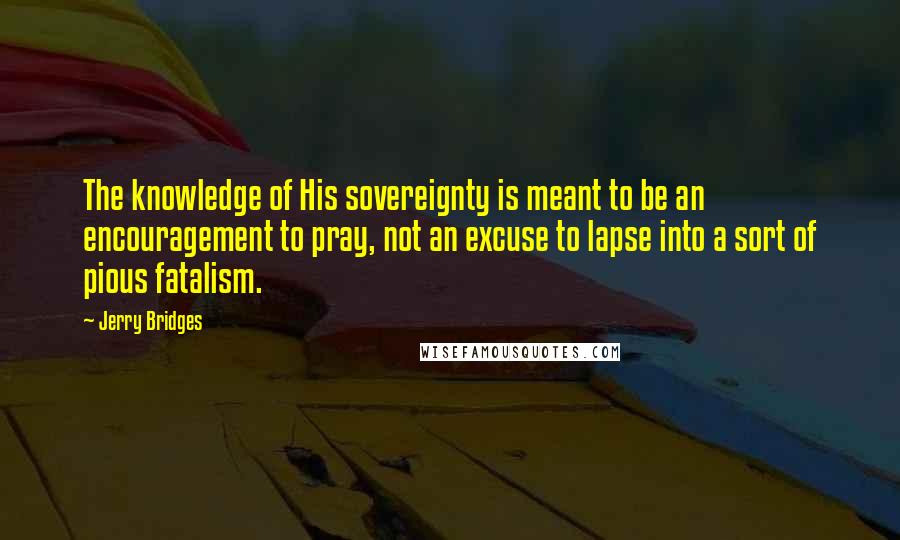 Jerry Bridges Quotes: The knowledge of His sovereignty is meant to be an encouragement to pray, not an excuse to lapse into a sort of pious fatalism.