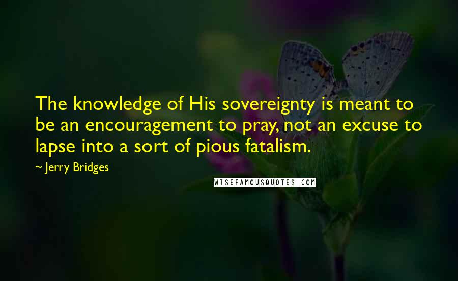 Jerry Bridges Quotes: The knowledge of His sovereignty is meant to be an encouragement to pray, not an excuse to lapse into a sort of pious fatalism.