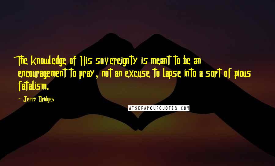 Jerry Bridges Quotes: The knowledge of His sovereignty is meant to be an encouragement to pray, not an excuse to lapse into a sort of pious fatalism.